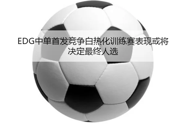EDG中单首发竞争白热化训练赛表现或将决定最终人选 | OUBO
